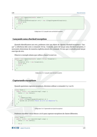 129                                                                                         E XCEPTIONS


1     public void deposita ( double valor ) {
2       if ( valor < 0) {
3          IllegalArgumentException erro = new IllegalArgumentException () ;
4          throw erro ;
5       } else {
6          ...
7       }
8     }

                                       Código Java 14.3: Lançado uma unchecked exception




 Lançando uma checked exception

    Quando identiﬁcamos um erro, podemos criar um objeto de alguma checked exception e “lan-
çar” a referência dele com o comando throw. Contudo, antes de lançar uma checked exception, é
necessário determinar de maneira explícita através do comando throws que o método pode lançar
esse tipo de erro.

      Observe o exemplo abaixo que utiliza a classe Exception.

1     public void deposita ( double valor ) throws Exception {
2       if ( valor < 0) {
3          Exception erro = new Exception () ;
4          throw erro ;
5       } else {
6          ...
7       }
8     }

                                        Código Java 14.4: Lançado uma checked exception




 Capturando exceptions

      Quando queremos capturar exceptions, devemos utilizar o comando try-cacth.

 1    class Teste {
 2      public static void main ( String [] args ) {
 3        Conta c = new Conta () ;
 4
 5            try {
 6              c . deposita (100) ;
 7            } catch ( IllegalArgumentException e ) {
 8              System . out . println ( " Houve um erro ao depositar " ) ;
 9            }
10        }
11    }

                                       Código Java 14.5: Capturando um tipo de exceptions



      Podemos encadear vários blocos catch para capturar exceptions de classes diferentes.

1     class Teste {
2       public static void main ( String [] args ) {
3         Conta c = new Conta () ;
4
5             try {


                 www.k19.com.br                                                                    129
 