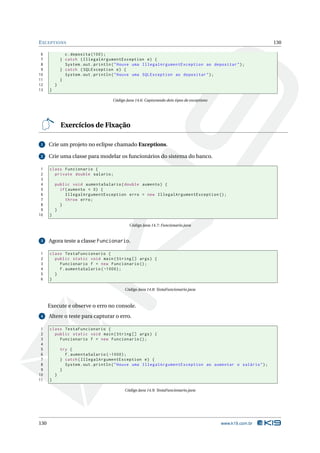 E XCEPTIONS                                                                                                   130

 6              c . deposita (100) ;
 7            } catch ( IllegalArgumentException e ) {
 8              System . out . println ( " Houve uma IllegalArgumentException ao depositar " ) ;
 9            } catch ( SQLException e ) {
10              System . out . println ( " Houve uma SQLException ao depositar " ) ;
11            }
12        }
13    }

                                     Código Java 14.6: Capturando dois tipos de exceptions




              Exercícios de Fixação

 1    Crie um projeto no eclipse chamado Exceptions.

 2    Crie uma classe para modelar os funcionários do sistema do banco.

 1    class Funcionario {
 2      private double salario ;
 3
 4        public void aumentaSalario ( double aumento ) {
 5          if ( aumento < 0) {
 6             IllegalArgumentException erro = new IllegalArgumentException () ;
 7             throw erro ;
 8          }
 9        }
10    }

                                              Código Java 14.7: Funcionario.java


 3    Agora teste a classe Funcionario.

1     class TestaFuncionario {
2       public static void main ( String [] args ) {
3         Funcionario f = new Funcionario () ;
4         f . aumentaSalario ( -1000) ;
5       }
6     }

                                           Código Java 14.8: TestaFuncionario.java



      Execute e observe o erro no console.
 4    Altere o teste para capturar o erro.

 1    class TestaFuncionario {
 2      public static void main ( String [] args ) {
 3        Funcionario f = new Funcionario () ;
 4
 5            try {
 6              f . aumentaSalario ( -1000) ;
 7            } catch ( IllegalArgumentException e ) {
 8              System . out . println ( " Houve uma IllegalArgumentException ao aumentar o salário " ) ;
 9            }
10        }
11    }

                                           Código Java 14.9: TestaFuncionario.java




130                                                                                          www.k19.com.br
 