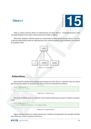 CAPÍTULO
    O BJECT
                                                                                    15
   Todas as classes derivam direta ou indiretamente da classe Object. Consequentemente, todo
conteúdo deﬁnido nessa classe estará presente em todos os objetos.

    Além disso, qualquer referência pode ser armazenada em uma variável do tipo Object. Ou seja,
a ideia do polimorﬁsmo pode ser aplicada para criar métodos genéricos que trabalham com objetos
de qualquer classe.




                                       Figura 15.1: A classe Object




 Polimorﬁsmo

   Aproveitando o polimorﬁsmo gerado pela herança da classe Object, é possível criar uma classe
para armazenar objetos de qualquer tipo como se fosse um repositório de objetos.

1   class Repositorio {
2     // codigo da classe
3   }

                                    Código Java 15.1: Repositorio.java



    Um array de objetos pode ser utilizado como estrutura básica para manter os objetos no reposi-
tório.

1   class Repositorio {
2     private Object [] objetos = new Object [100];
3   }

                                    Código Java 15.2: Repositorio.java



   Alguns métodos podem ser criados para formar a interface do repositório. Por exemplo, métodos
para adicionar, retirar e pesquisar elementos.

           www.k19.com.br                                                                     131
 