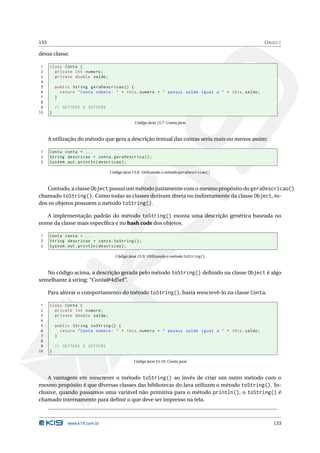 133                                                                                                 O BJECT

dessa classe.

 1    class Conta {
 2      private int numero ;
 3      private double saldo ;
 4
 5        public String geraDescricao () {
 6          return " Conta número : " + this . numero + " possui saldo igual a " + this . saldo ;
 7        }
 8
 9        // GETTERS E SETTERS
10    }

                                              Código Java 15.7: Conta.java



      A utilização do método que gera a descrição textual das contas seria mais ou menos assim:

1     Conta conta = ...
2     String descricao = conta . geraDescrica () ;
3     System . out . println ( descricao ) ;

                                 Código Java 15.8: Utilizando o método geraDescricao()



   Contudo, a classe Object possui um método justamente com o mesmo propósito do geraDescricao()
chamado toString(). Como todas as classes derivam direta ou indiretamente da classe Object, to-
dos os objetos possuem o método toString().

   A implementação padrão do método toString() monta uma descrição genérica baseada no
nome da classe mais especíﬁca e no hash code dos objetos.

1     Conta conta = ...
2     String descricao = conta . toString () ;
3     System . out . println ( descricao ) ;

                                   Código Java 15.9: Utilizando o método toString()



   No código acima, a descrição gerada pelo método toString() deﬁnido na classe Object é algo
semelhante à string: “Conta@4d5ef”.

      Para alterar o comportamento do método toString(), basta reescrevê-lo na classe Conta.

 1    class Conta {
 2      private int numero ;
 3      private double saldo ;
 4
 5        public String toString () {
 6          return " Conta número : " + this . numero + " possui saldo igual a " + this . saldo ;
 7        }
 8
 9        // GETTERS E SETTERS
10    }

                                             Código Java 15.10: Conta.java



    A vantagem em reescrever o método toString() ao invés de criar um outro método com o
mesmo propósito é que diversas classes das bibliotecas do Java utilizam o método toString(). In-
clusive, quando passamos uma variável não primitiva para o método println(), o toString() é
chamado internamente para deﬁnir o que deve ser impresso na tela.



               www.k19.com.br                                                                          133
 