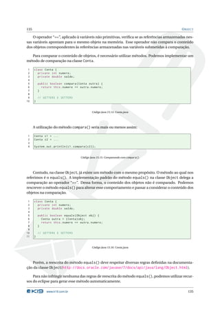 135                                                                                          O BJECT

    O operador “==”, aplicado à variáveis não primitivas, veriﬁca se as referências armazenadas nes-
sas variáveis apontam para o mesmo objeto na memória. Esse operador não compara o conteúdo
dos objetos correspondentes às referências armazenadas nas variáveis submetidas à comparação.

   Para comparar o conteúdo de objetos, é necessário utilizar métodos. Podemos implementar um
método de comparação na classe Conta.

 1    class Conta {
 2      private int numero ;
 3      private double saldo ;
 4
 5        public boolean compara ( Conta outra ) {
 6          return this . numero == outra . numero ;
 7        }
 8
 9        // GETTERS E SETTERS
10    }


                                                   Código Java 15.14: Conta.java




      A utilização do método compara() seria mais ou menos assim:

1     Conta c1 = ...
2     Conta c2 = ...
3
4     System . out . println ( c1 . compara ( c2 ) ) ;


                                          Código Java 15.15: Comparando com compara()




    Contudo, na classe Object, já existe um método com o mesmo propósito. O método ao qual nos
referimos é o equals(). A implementação padrão do método equals() na classe Object delega a
comparação ao operador “==”. Dessa forma, o conteúdo dos objetos não é comparado. Podemos
rescrever o método equals() para alterar esse comportamento e passar a considerar o conteúdo dos
objetos na comparação.

 1    class Conta {
 2      private int numero ;
 3      private double saldo ;
 4
 5        public boolean equals ( Object obj ) {
 6          Conta outra = ( Conta ) obj ;
 7          return this . numero == outra . numero ;
 8        }
 9
10        // GETTERS E SETTERS
11    }


                                                   Código Java 15.16: Conta.java




   Porém, a reescrita do método equals() deve respeitar diversas regras deﬁnidas na documenta-
ção da classe Object(http://docs.oracle.com/javase/7/docs/api/java/lang/Object.html).

    Para não infringir nenhuma das regras de reescrita do método equals(), podemos utilizar recur-
sos do eclipse para gerar esse método automaticamente.

               www.k19.com.br                                                                   135
 