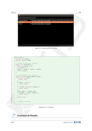 O BJECT                                                                                             136




                                      Figura 15.3: Gerando o equals() no eclipse




 1    class Conta {
 2      private int numero ;
 3      private double saldo ;
 4
 5        // método gerado pelo eclipse
 6        public int hashCode () {
 7          final int prime = 31;
 8          int result = 1;
 9          result = prime * result + numero ;
10          return result ;
11        }
12
13        // método gerado pelo eclipse
14        public boolean equals ( Object obj ) {
15          if ( this == obj ) {
16            return true ;
17          }
18          if ( obj == null ) {
19            return false ;
20          }
21          if (!( obj instanceof Conta ) ) {
22            return false ;
23          }
24          Conta other = ( Conta ) obj ;
25          if ( numero != other . numero ) {
26            return false ;
27          }
28          return true ;
29        }
30
31        // GETTERS E SETTERS
32    }


                                            Código Java 15.17: Conta.java




            Exercícios de Fixação


136                                                                                www.k19.com.br
 