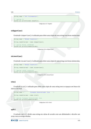 143                                                                                        S TRING


1     String nome = " K19 Treinamentos " ;
2
3     // imprime 16
4     System . out . println ( nome . length () ) ;

                                                      Código Java 16.7: length()




toUpperCase()

      O método toUpperCase() é utilizado para obter uma cópia de uma string com letras maiúsculas.

1     String nome = " Rafael Cosentino " ;
2
3     String nomeAlterado = nome . toUpperCase () ;
4
5     // imprime RAFAEL COSENTINO
6     System . out . println ( nomeAlterado ) ;

                                                Código Java 16.8: toUpperCase()




toLowerCase()

      O método toLowerCase() é utilizado para obter uma cópia de uma string com letras minúsculas.

1     String nome = " Rafael Cosentino " ;
2
3     String nomeAlterado = nome . toLowerCase () ;
4
5     // imprime rafael cosentino
6     System . out . println ( nomeAlterado ) ;

                                                Código Java 16.9: toLowerCase()




trim()

    O método trim() é utilizado para obter uma cópia de uma string sem os espaços em braco do
início e do ﬁnal.

1     String nome = "              Formação Desenvolvedor Java                     ";
2
3     String nomeAlterado = nome . trim () ;
4
5     // imprime Formação Desenvolvedor Java
6     System . out . println ( nomeAlterado ) ;

                                                      Código Java 16.10: trim()




split()

    O método split() divide uma string em várias de acordo com um delimitador e devolve um
array com as strings obtidas.

               www.k19.com.br                                                                 143
 