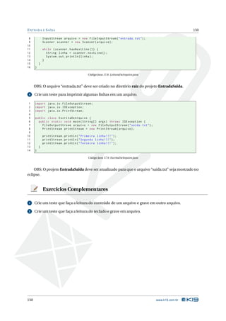 E NTRADA E S AÍDA                                                                                      150

 8            InputStream arquivo = new FileInputStream ( " entrada . txt " ) ;
 9            Scanner scanner = new Scanner ( arquivo ) ;
10
11            while ( scanner . hasNextLine () ) {
12              String linha = scanner . nextLine () ;
13              System . out . println ( linha ) ;
14            }
15        }
16    }

                                            Código Java 17.8: LeituraDeArquivo.java



      OBS: O arquivo “entrada.txt” deve ser criado no diretório raiz do projeto EntradaSaida.

 4    Crie um teste para imprimir algumas linhas em um arquivo.

 1    import java . io . FileOutputStream ;
 2    import java . io . IOException ;
 3    import java . io . PrintStream ;
 4
 5    public class EscritaDeArquivo {
 6      public static void main ( String [] args ) throws IOException {
 7        FileOutputStream arquivo = new FileOutputStream ( " saida . txt " ) ;
 8        PrintStream printStream = new PrintStream ( arquivo ) ;
 9
10            printStream . println ( " Primeira linha !!! " ) ;
11            printStream . println ( " Segunda linha !!! " ) ;
12            printStream . println ( " Terceira linha !!! " ) ;
13        }
14    }

                                            Código Java 17.9: EscritaDeArquivo.java



    OBS: O projeto EntradaSaida deve ser atualizado para que o arquivo “saida.txt” seja mostrado no
eclipse.


              Exercícios Complementares

 1    Crie um teste que faça a leitura do conteúdo de um arquivo e grave em outro arquivo.

 2    Crie um teste que faça a leitura do teclado e grave em arquivo.




150                                                                                   www.k19.com.br
 