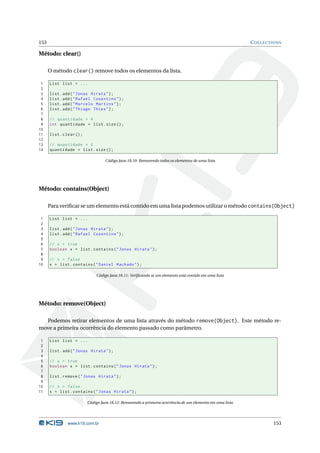 153                                                                                                        C OLLECTIONS

Método: clear()

      O método clear() remove todos os elementos da lista.

 1    List list = ...
 2
 3    list . add ( " Jonas Hirata " ) ;
 4    list . add ( " Rafael Cosentino " ) ;
 5    list . add ( " Marcelo Martins " ) ;
 6    list . add ( " Thiago Thies " ) ;
 7
 8    // quantidade = 4
 9    int quantidade = list . size () ;
10
11    list . clear () ;
12
13    // quantidade = 0
14    quantidade = list . size () ;

                                   Código Java 18.10: Removendo todos os elementos de uma lista




Método: contains(Object)

      Para veriﬁcar se um elemento está contido em uma lista podemos utilizar o método contains(Object)

 1    List list = ...
 2
 3    list . add ( " Jonas Hirata " ) ;
 4    list . add ( " Rafael Cosentino " ) ;
 5
 6    // x = true
 7    boolean x = list . contains ( " Jonas Hirata " ) ;
 8
 9    // x = false
10    x = list . contains ( " Daniel Machado " ) ;

                              Código Java 18.11: Veriﬁcando se um elemento está contido em uma lista




Método: remove(Object)

  Podemos retirar elementos de uma lista através do método remove(Object). Este método re-
move a primeira ocorrência do elemento passado como parâmetro.

 1    List list = ...
 2
 3    list . add ( " Jonas Hirata " ) ;
 4
 5    // x = true
 6    boolean x = list . contains ( " Jonas Hirata " ) ;
 7
 8    list . remove ( " Jonas Hirata " ) ;
 9
10    // x = false
11    x = list . contains ( " Jonas Hirata " ) ;

                          Código Java 18.12: Removendo a primeira ocorrência de um elemento em uma lista




               www.k19.com.br                                                                                      153
 