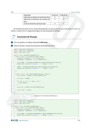 155                                                                                                C OLLECTIONS

                        Operação                                        ArrayList     LinkedList
                        Adicionar ou Remover do ﬁnal da lista
                        Adicionar ou Remover do começo da
                        lista
                        Acessar elementos pela posição


   Os métodos da classe Vector possui desempenho um pouco pior do que os da classe ArrayList.
Porém, a classe Vector implementa lógica de sincronização de threads.


              Exercícios de Fixação

 1    Crie um projeto no eclipse chamado Collections.

 2    Vamos calcular o tempo das operações principais das listas.

 1    import java . util . ArrayList ;
 2    import java . util . LinkedList ;
 3    import java . util . List ;
 4
 5    public class TestaAdicionaNoFinal {
 6      public static void main ( String [] args ) {
 7        ArrayList arrayList = new ArrayList () ;
 8        LinkedList linkedList = new LinkedList () ;
 9
10            long tempo = TestaAdicionaNoFinal . adicionaNoFinal ( arrayList ) ;
11            System . out . println ( " ArrayList : " + tempo + " ms " ) ;
12
13            tempo = TestaAdicionaNoFinal . adicionaNoFinal ( linkedList ) ;
14            System . out . println ( " LinkedList : " + tempo + " ms " ) ;
15
16        }
17
18        public static long adicionaNoFinal ( List lista ) {
19          long inicio = System . currentTimeMillis () ;
20
21            int size = 100000;
22
23            for ( int i = 0; i < size ; i ++) {
24              lista . add ( i ) ;
25            }
26
27            long fim = System . currentTimeMillis () ;
28
29            return fim - inicio ;
30        }
31    }

                                       Código Java 18.16: TestaAdicionaNoFinal.java



 1    import java . util . ArrayList ;
 2    import java . util . LinkedList ;
 3    import java . util . List ;
 4
 5    public class TestaAdicionaNoComeco {
 6      public static void main ( String [] args ) {
 7        ArrayList arrayList = new ArrayList () ;
 8        LinkedList linkedList = new LinkedList () ;
 9
10            long tempo = TestaAdicionaNoComeco . adicionaNoComeco ( arrayList ) ;
11            System . out . println ( " ArrayList : " + tempo + " ms " ) ;
12


                 www.k19.com.br                                                                            155
 