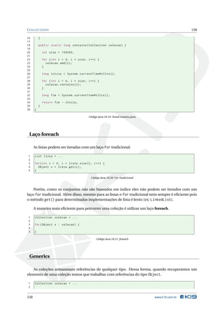 C OLLECTIONS                                                                                       158

16        }
17
18        public static long contains ( Collection colecao ) {
19
20            int size = 100000;
21
22            for ( int i = 0; i < size ; i ++) {
23              colecao . add ( i ) ;
24            }
25
26            long inicio = System . currentTimeMillis () ;
27
28            for ( int i = 0; i < size ; i ++) {
29              colecao . contains ( i ) ;
30            }
31
32            long fim = System . currentTimeMillis () ;
33
34            return fim - inicio ;
35        }
36    }

                                          Código Java 18.19: TestaContains.java




 Laço foreach

      As listas podem ser iteradas com um laço for tradicional.

1     List lista = ...
2
3     for ( int i = 0; i < lista . size () ; i ++) {
4       Object x = lista . get ( i ) ;
5     }

                                            Código Java 18.20: for tradicional



    Porém, como os conjuntos não são baseados em índice eles não podem ser iterados com um
laço for tradicional. Além disso, mesmo para as listas o for tradicional nem sempre é eﬁciente pois
o método get() para determinadas implementações de lista é lento (ex: LinkedList).

      A maneira mais eﬁciente para percorrer uma coleção é utilizar um laço foreach.

1     Collection colecao = ...
2
3     for ( Object x : colecao ) {
4
5     }

                                               Código Java 18.21: foreach




 Generics

   As coleções armazenam referências de qualquer tipo. Dessa forma, quando recuperamos um
elemento de uma coleção temos que trabalhar com referências do tipo Object.

1     Collection colecao = ...
2


158                                                                               www.k19.com.br
 