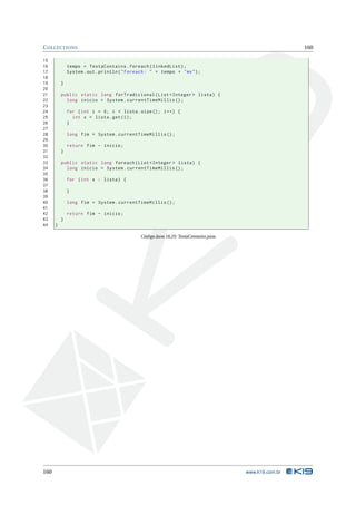 C OLLECTIONS                                                                                           160

15
16            tempo = TestaContains . foreach ( linkedList ) ;
17            System . out . println ( " Foreach : " + tempo + " ms " ) ;
18
19        }
20
21        public static long forTradicional ( List < Integer > lista ) {
22          long inicio = System . currentTimeMillis () ;
23
24            for ( int i = 0; i < lista . size () ; i ++) {
25              int x = lista . get ( i ) ;
26            }
27
28            long fim = System . currentTimeMillis () ;
29
30            return fim - inicio ;
31        }
32
33        public static long foreach ( List < Integer > lista ) {
34          long inicio = System . currentTimeMillis () ;
35
36            for ( int x : lista ) {
37
38            }
39
40            long fim = System . currentTimeMillis () ;
41
42            return fim - inicio ;
43        }
44    }

                                              Código Java 18.25: TestaContains.java




160                                                                                   www.k19.com.br
 