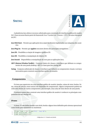 APÊNDICE
    S WING
                                                                                             A
    A plataforma Java oferece recursos soﬁsticados para construção de interfaces gráﬁcas de usuário
GUI. Esses recursos fazem parte do framework Java Foundation Classes (JFC). Eis uma visão geral
do JFC:


Java Web Start: Permite que aplicações Java sejam facilmente implantadas nas máquinas dos usuá-
      rios.

Java Plug-In: Permite que applets executem dentro dos principais navegadores.

Java 2D: Possibilita a criação de imagens e gráﬁcos 2D.

Java 3D: Possibilita a manipulação de objetos 3D.

Java Sound: Disponibiliza a manipulação de sons para as aplicações Java.

AWT (Abstract Window Toolkit): Conjunto básico de classes e interfaces que deﬁnem os compo-
     nentes de uma janela desktop. AWT é a base para Java Swing API.

Swing: Conjunto soﬁsticado de classes e interfaces que deﬁnem os componentes visuais e serviços
     necessários para construir uma interface gráﬁca de usuário.




 Componentes

     Os itens que aparecem em uma interface gráﬁca de usuário (janelas, caixas de texto, botões, lis-
tas, caixas de seleção, entre outros) são chamados de componentes. Alguns componentes podem ser
colocados dentro de outros componentes, por exemplo, uma caixa de texto dentro de uma janela.

   O primeiro passo para construir uma interface gráﬁca de usuário é conhecer os principais com-
ponentes do Java Swing API.



JFrame

   A classe JFrame deﬁne janelas com título, borda e alguns itens deﬁnidos pelo sistema operacional
como botão para minimizar ou maximizar.

1   JFrame frame = new JFrame ( " K19 - Java OO " ) ;
2   frame . setSize (300 , 200) ;
3   frame . setVisible ( true ) ;

                                      Código Java A.1: Criando uma Janela



            www.k19.com.br                                                                       161
 