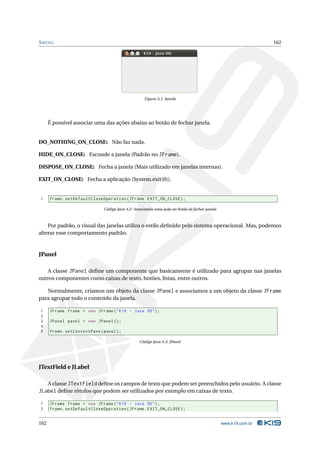 S WING                                                                                                           162




                                                     Figura A.1: Janela




      É possível associar uma das ações abaixo ao botão de fechar janela.


DO_NOTHING_ON_CLOSE: Não faz nada.

HIDE_ON_CLOSE: Esconde a janela (Padrão no JFrame).

DISPOSE_ON_CLOSE: Fecha a janela (Mais utilizado em janelas internas).

EXIT_ON_CLOSE: Fecha a aplicação (System.exit(0)).


1     frame . setDefaultCloseOperation ( JFrame . EXIT_ON_CLOSE ) ;

                               Código Java A.2: Associando uma ação ao botão de fechar janela



    Por padrão, o visual das janelas utiliza o estilo deﬁnido pelo sistema operacional. Mas, podemos
alterar esse comportamento padrão.



JPanel

   A classe JPanel deﬁne um componente que basicamente é utilizado para agrupar nas janelas
outros componentes como caixas de texto, botões, listas, entre outros.

   Normalmente, criamos um objeto da classe JPanel e associamos a um objeto da classe JFrame
para agrupar todo o conteúdo da janela.

1     JFrame frame = new JFrame ( " K19 - Java OO " ) ;
2
3     JPanel panel = new JPanel () ;
4
5     frame . setContentPane ( panel ) ;

                                                  Código Java A.3: JPanel




JTextField e JLabel

   A classe JTextField deﬁne os campos de texto que podem ser preenchidos pelo usuário. A classe
JLabel deﬁne rótulos que podem ser utilizados por exemplo em caixas de texto.

1     JFrame frame = new JFrame ( " K19 - Java OO " ) ;
2     frame . setDefaultCloseOperation ( JFrame . EXIT_ON_CLOSE ) ;


162                                                                                             www.k19.com.br
 