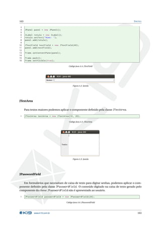 163                                                                                     S WING

 3
 4    JPanel panel = new JPanel () ;
 5
 6    JLabel rotulo = new JLabel () ;
 7    rotulo . setText ( " Nome : " ) ;
 8    panel . add ( rotulo ) ;
 9
10    JTextField textField = new JTextField (40) ;
11    panel . add ( textField ) ;
12
13    frame . setContentPane ( panel ) ;
14
15    frame . pack () ;
16    frame . setVisible ( true ) ;

                                             Código Java A.4: JTextField




                                                 Figura A.2: Janela




JTextArea

      Para textos maiores podemos aplicar o componente deﬁnido pela classe JTextArea.

1     JTextArea textArea = new JTextArea (10 , 20) ;

                                             Código Java A.5: JTextArea




                                                 Figura A.3: Janela




JPasswordField

   Em formulários que necessitam de caixa de texto para digitar senhas, podemos aplicar o com-
ponente deﬁnido pela classe JPasswordField. O conteúdo digitado na caixa de texto gerado pelo
componente da classe JPasswordField não é apresentado ao usuário.

1     JPasswordField passwordField = new JPasswordField (20) ;

                                           Código Java A.6: JPasswordField




              www.k19.com.br                                                              163
 