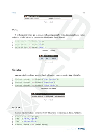 S WING                                                                                        164




                                                    Figura A.4: Janela




JButton

   Os botões que permitem que os usuários indiquem quais ações ele deseja que a aplicação execute
podem ser criados através do componente deﬁnido pela classe JButton.

1     JButton button1 = new JButton ( " SIM " ) ;
2
3     JButton button2 = new JButton ( " NÃO " ) ;
4
5     JButton button3 = new JButton ( " CANCEL " ) ;

                                              Código Java A.7: JButton




                                                    Figura A.5: Janela




JCheckBox

      Podemos criar formulários com checkbox’s utilizando o componente da classe JCheckBox.

1     JCheckBox checkBox1 = new JCheckBox ( " Rafael Cosentino " ) ;
2
3     JCheckBox checkBox2 = new JCheckBox ( " Jonas Hirata " ) ;
4
5     JCheckBox checkBox3 = new JCheckBox ( " Marcelo Martins " ) ;

                                             Código Java A.8: JCheckBox




                                                    Figura A.6: Janela




JComboBox

      Podemos criar formulários com combobox’s utilizando o componente da classe JComboBox.

1     String []   items = new String [3];
2     items [0]   = " Rafael Cosentino " ;
3     items [1]   = " Jonas Hirata " ;
4     items [2]   = " Marcelo Martins " ;
5
6     JComboBox comboBox = new JComboBox ( items ) ;


164                                                                       www.k19.com.br
 