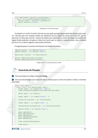 167                                                                                        S WING


1     class MeuListener implements ActionListener {
2       public void actionPerformed ( ActionEvent e ) {
3         JButton button = ( JButton ) e . getSource () ;
4         button . setText ( " clicado " ) ;
5       }
6     }

                                             Código Java A.10: MeuListener.java



    O método actionPerformed() deverá ser executado quando algum botão for clicado pelo usuá-
rio. Perceba que este método recebe um referência de um objeto da classe ActionEvent que re-
presenta o evento que ocorreu. Através do objeto que representa o evento do clique do usuário em
algum botão podemos recuperar a fonte do evento que no caso é o próprio botão com o método
getSource() e alterar alguma característica da fonte.

      O segundo passo é associar esse listener aos botões desejados.

1     JButton button1 = new JButton ( " ACAO1 " ) ;
2     JButton button2 = new JButton ( " ACAO2 " ) ;
3
4     MeuListener listener = new MeuListener () ;
5
6     button1 . addActionListener ( listener ) ;
7     button2 . addActionListener ( listener ) ;

                                       Código Java A.11: Associando listeners e botões




           Exercícios de Fixação

 1    Crie um projeto no eclipse chamado Swing.

 2 Crie uma tela de login com caixas de texto e rótulos para o nome de usuário e senha e um botão
para logar.

 1    public class Teste {
 2      public static void main ( String [] args ) {
 3        JFrame frame = new JFrame ( " K19 - Login " ) ;
 4        frame . setDefaultCloseOperation ( JFrame . EXIT_ON_CLOSE ) ;
 5
 6         JPanel panel = new JPanel () ;
 7
 8         JLabel label1 = new JLabel ( " Usuário : " ) ;
 9
10         JTextField textField = new JTextField (20) ;
11
12         JLabel label2 = new JLabel ( " Senha : " ) ;
13
14         JPasswordField passwordField = new JPasswordField (20) ;
15
16         JButton button = new JButton ( " Logar " ) ;
17
18         panel . add ( label1 ) ;
19         panel . add ( textField ) ;
20         panel . add ( label2 ) ;
21         panel . add ( passwordField ) ;
22         panel . add ( button ) ;
23
24         frame . setContentPane ( panel ) ;
25
26         frame . pack () ;


              www.k19.com.br                                                                 167
 