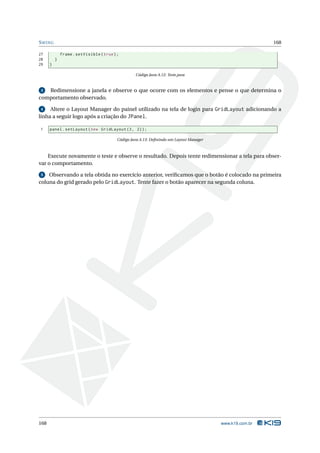 S WING                                                                                                    168

27            frame . setVisible ( true ) ;
28        }
29    }

                                                   Código Java A.12: Teste.java


 3 Redimensione a janela e observe o que ocorre com os elementos e pense o que determina o
comportamento observado.

 4   Altere o Layout Manager do painel utilizado na tela de login para GridLayout adicionando a
linha a seguir logo após a criação do JPanel.

1     panel . setLayout ( new GridLayout (3 , 2) ) ;

                                          Código Java A.13: Deﬁnindo um Layout Manager



    Execute novamente o teste e observe o resultado. Depois tente redimensionar a tela para obser-
var o comportamento.

 5  Observando a tela obtida no exercício anterior, veriﬁcamos que o botão é colocado na primeira
coluna do grid gerado pelo GridLayout. Tente fazer o botão aparecer na segunda coluna.




168                                                                                      www.k19.com.br
 