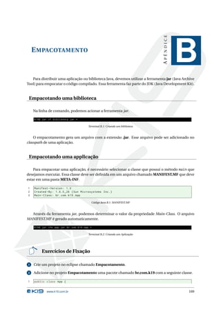 APÊNDICE
    E MPACOTAMENTO
                                                                                               B
   Para distribuir uma aplicação ou biblioteca Java, devemos utilizar a ferramenta jar (Java Archive
Tool) para empocatar o código compilado. Essa ferramenta faz parte do JDK (Java Development Kit).


 Empacotando uma biblioteca

    Na linha de comando, podemos acionar a ferramenta jar.

    K19$ jar cf biblioteca . jar *

                                              Terminal B.1: Criando um biblioteca



    O empacotamento gera um arquivo com a extensão .jar. Esse arquivo pode ser adicionado no
classpath de uma aplicação.


 Empacotando uma applicação

    Para empacotar uma aplicação, é necessário selecionar a classe que possui o método main que
desejamos executar. Essa classe deve ser deﬁnida em um arquivo chamado MANIFEST.MF que deve
estar em uma pasta META-INF.

1   Manifest - Version : 1.0
2   Created - By : 1.6.0 _26 ( Sun Microsystems Inc .)
3   Main - Class : br . com . k19 . App

                                                Código Java B.1: MANIFEST.MF



  Através da ferramenta jar, podemos determinar o valor da propriedade Main-Class. O arquivo
MANIFEST.MF é gerado automaticamente.

    K19$ jar cfe app . jar br . com . k19 . App *

                                              Terminal B.2: Criando um Aplicação




         Exercícios de Fixação

1   Crie um projeto no eclipse chamado Empacotamento.

2   Adicione no projeto Empacotamento uma pacote chamado br.com.k19 com a seguinte classe.

1   public class App {


             www.k19.com.br                                                                     169
 