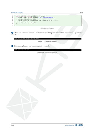 E MPACOTAMENTO                                                                                         170

2         public static void main ( String [] args ) {
3           JFrame janela = new JFrame ( " K19 - Empacotamento " ) ;
4           janela . setSize (300 , 300) ;
5           janela . setDefaultCloseOperation ( JFrame . EXIT_ON_CLOSE ) ;
6           janela . setVisible ( true ) ;
7         }
8     }

                                                      Código Java B.2: App.java


3  Abra um terminal, entre na pasta workspace/Empacotamento/bin e execute o seguinte co-
mando:

      K19$ jar cfe app . jar br . com . k19 . App *

                                                Terminal B.3: Criando um Aplicação


4     Execute a aplicação através do seguinte comando:

      K19$ java - jar app . jar

                                               Terminal B.4: Executando a aplicação




170                                                                                   www.k19.com.br
 