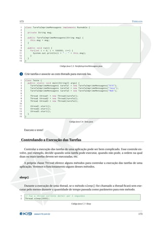 173                                                                                                 T HREADS

 1    class TarefaImprimeMensagens implements Runnable {
 2
 3        private String msg ;
 4
 5        public TarefaImprimeMensagens ( String msg ) {
 6          this . msg = msg ;
 7        }
 8
 9        public void run () {
10          for ( int i = 0; i < 100000; i ++) {
11            System . out . println ( i + " : " + this . msg ) ;
12          }
13        }
14    }

                                        Código Java C.5: TarefaImprimeMensagens.java


 3    Crie tarefas e associe-as com threads para executá-las.

 1    class Teste {
 2      public static void main ( String []        args )   {
 3        TarefaImprimeMensagens tarefa1           = new    TarefaImprimeMensagens ( " K19 " ) ;
 4        TarefaImprimeMensagens tarefa2           = new    TarefaImprimeMensagens ( " Java " ) ;
 5        TarefaImprimeMensagens tarefa3           = new    TarefaImprimeMensagens ( " Web " ) ;
 6
 7            Thread thread1 = new Thread ( tarefa1 ) ;
 8            Thread thread2 = new Thread ( tarefa2 ) ;
 9            Thread thread3 = new Thread ( tarefa3 ) ;
10
11            thread1 . start () ;
12            thread2 . start () ;
13            thread3 . start () ;
14        }
15    }

                                                 Código Java C.6: Teste.java



      Execute o teste!


 Controlando a Execução das Tarefas

    Controlar a execução das tarefas de uma aplicação pode ser bem complicado. Esse controle en-
volve, por exemplo, decidir quando uma tarefa pode executar, quando não pode, a ordem na qual
duas ou mais tarefas devem ser executadas, etc.

    A própria classe Thread oferece alguns métodos para controlar a execução das tarefas de uma
aplicação. Veremos o funcionamento alguns desses métodos.


sleep()

   Durante a execução de uma thread, se o método sleep() for chamado a thread ﬁcará sem exe-
cutar pelo menos durante a quantidade de tempo passada como parâmetro para este método.

1     // Faz a thread corrente dormir por 3 segundos
2     Thread . sleep (3000) ;

                                                   Código Java C.7: Sleep




                 www.k19.com.br                                                                         173
 