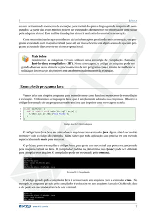 7                                                                                          L ÓGICA

em um determinado momento da execução para traduzi-los para a linguagem de máquina do com-
putador. A partir daí, esses trechos podem ser executados diretamente no processador sem passar
pela máquina virtual. Essa análise da máquina virtual é realizada durante toda a execução.

   Com essas otimizações que consideram várias informações geradas durante a execução, um pro-
grama executado com máquina virtual pode até ser mais eﬁciente em alguns casos do que um pro-
grama executado diretamente no sistema operacional.


             Mais Sobre
             Geralmente, as máquinas virtuais utilizam uma estratégia de compilação chamada
             Just-in-time compilation (JIT). Nessa abordagem, o código de máquina pode ser
    gerado diversas vezes durante o processamento de um programa com o intuito de melhorar a
    utilização dos recursos disponíveis em um determinado instante da execução.




    Exemplo de programa Java

    Vamos criar um simples programa para entendermos como funciona o processo de compilação
e execução. Utilizaremos a linguagem Java, que é amplamente adotada nas empresas. Observe o
código do exemplo de um programa escrito em Java que imprime uma mensagem na tela:

1     class OlaMundo {
2       public static void main ( String [] args ) {
3         System . out . println ( " Olá Mundo " ) ;
4       }
5     }

                                         Código Java 2.2: OlaMundo.java



   O código fonte Java deve ser colocado em arquivos com a extensão .java. Agora, não é necessário
entender todo o código do exemplo. Basta saber que toda aplicação Java precisa ter um método
especial chamado main para executar.

    O próximo passo é compilar o código fonte, para gerar um executável que possa ser processado
pela máquina virtual do Java. O compilador padrão da plataforma Java (javac) pode ser utilizado
para compilar esse arquivo. O compilador pode ser executado pelo terminal.

      K19$ ls
      OlaMundo . java
      K19$ javac OlaMundo . java
      K19$ ls
      OlaMundo . class OlaMundo . java

                                           Terminal 2.1: Compilando



    O código gerado pelo compilador Java é armazenado em arquivos com a extensão .class. No
exemplo, o programa gerado pelo compilador é colocado em um arquivo chamado OlaMundo.class
e ele pode ser executado através de um terminal.

      K19$ ls
      OlaMundo . class OlaMundo . java
      K19$ java OlaMundo
      Olá Mundo


               www.k19.com.br                                                                   7
 