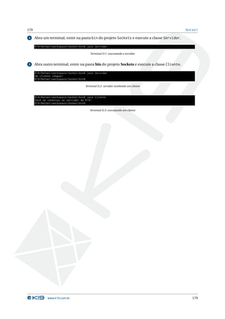 179                                                                                            S OCKET

4     Abra um terminal, entre na pasta bin do projeto Sockets e execute a classe Servidor.

      K19 / Rafael / workspace / Socket / bin$ java Servidor

                                               Terminal D.1: executando o servidor


5     Abra outro terminal, entre na pasta bin do projeto Sockets e execute a classe Cliente.

      K19 / Rafael / workspace / Socket / bin$ java Servidor
      Um cliente chegou !
      K19 / Rafael / workspace / Socket / bin$

                                           Terminal D.2: servidor recebendo um cliente


      K19 / Rafael / workspace / Socket / bin$ java Cliente
      Você se conectou ao servidor da K19 !
      K19 / Rafael / workspace / Socket / bin$

                                               Terminal D.3: executando um cliente




               www.k19.com.br                                                                     179
 