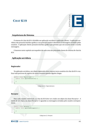 APÊNDICE
    C HAT K19
                                                                                             E
 Arquitetura do Sistema

    O sistema de chat da K19 é dividido em aplicação servidora e aplicação cliente. A aplicação ser-
vidora não possuirá interface gráﬁca e sua principal tarefa é distribuir as mensagens enviadas pelos
usuários. A aplicação cliente possuirá interface gráﬁca que permita que um usuário envie e receba
mensagens.

   Criaremos neste capítulo um esqueleto de cada uma das principais classes do sistema de chat da
K19.


 Aplicação servidora



Registrador

    Na aplicação servidora, um objeto registrador deve esperar novos usuários do chat da K19 e rea-
lizar todo processo de registro de novos usuários quando alguém chegar.

1   public class Registrador {
2     public void aguardaUsuario () {
3
4       }
5   }

                                      Código Java E.1: Registrador.java




Receptor

    Para cada usuário cadastrado no chat da K19 deve ser criado um objeto da classe Receptor. A
tarefa de um objeto da classe Receptor é aguardar as mensagens enviadas pelo usuário correspon-
dente.

1   public class Receptor {
2     public void aguardaMensagens () {
3
4       }
5   }

                                          Código Java E.2: Receptor




            www.k19.com.br                                                                      181
 