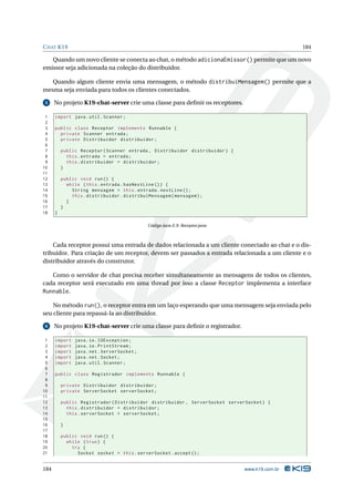 C HAT K19                                                                                      184

   Quando um novo cliente se conecta ao chat, o método adicionaEmissor() permite que um novo
emissor seja adicionada na coleção do distribuidor.

   Quando algum cliente envia uma mensagem, o método distribuiMensagem() permite que a
mesma seja enviada para todos os clientes conectados.

 5    No projeto K19-chat-server crie uma classe para deﬁnir os receptores.

 1    import java . util . Scanner ;
 2
 3    public class Receptor implements Runnable {
 4      private Scanner entrada ;
 5      private Distribuidor distribuidor ;
 6
 7        public Receptor ( Scanner entrada , Distribuidor distribuidor ) {
 8          this . entrada = entrada ;
 9          this . distribuidor = distribuidor ;
10        }
11
12        public void run () {
13          while ( this . entrada . hasNextLine () ) {
14            String mensagem = this . entrada . nextLine () ;
15            this . distribuidor . distribuiMensagem ( mensagem ) ;
16          }
17        }
18    }

                                             Código Java E.9: Receptor.java



    Cada receptor possui uma entrada de dados relacionada a um cliente conectado ao chat e o dis-
tribuidor. Para criação de um receptor, devem ser passados a entrada relacionada a um cliente e o
distribuidor através do construtor.

   Como o servidor de chat precisa receber simultaneamente as mensagens de todos os clientes,
cada receptor será executado em uma thread por isso a classe Receptor implementa a interface
Runnable.

    No método run(), o receptor entra em um laço esperando que uma mensagem seja enviada pelo
seu cliente para repassá-la ao distribuidor.

 6    No projeto K19-chat-server crie uma classe para deﬁnir o registrador.

 1    import   java . io . IOException ;
 2    import   java . io . PrintStream ;
 3    import   java . net . ServerSocket ;
 4    import   java . net . Socket ;
 5    import   java . util . Scanner ;
 6
 7    public class Registrador implements Runnable {
 8
 9        private Distribuidor distribuidor ;
10        private ServerSocket serverSocket ;
11
12        public Registrador ( Distribuidor distribuidor , ServerSocket serverSocket ) {
13          this . distribuidor = distribuidor ;
14          this . serverSocket = serverSocket ;
15
16        }
17
18        public void run () {
19          while ( true ) {
20            try {
21              Socket socket = this . serverSocket . accept () ;


184                                                                           www.k19.com.br
 