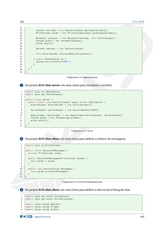 185                                                                                          C HAT K19

22
23                  Scanner entrada = new Scanner ( socket . getInputStream () ) ;
24                  PrintStream saida = new PrintStream ( socket . getOutputStream () ) ;
25
26                  Receptor receptor = new Receptor ( entrada , this . distribuidor ) ;
27                  Thread pilha = new Thread ( receptor ) ;
28                  pilha . start () ;
29
30                  Emissor emissor = new Emissor ( saida ) ;
31
32                  this . distribuidor . adicionaEmissor ( emissor ) ;
33
34                } catch ( IOException e ) {
35                  System . out . println ( " ERRO " ) ;
36                }
37            }
38        }
39    }

                                                    Código Java E.10: Registrador.java


 7    No projeto K19-chat-server crie uma classe para inicializar o servidor.

 1    import java . io . IOException ;
 2    import java . net . ServerSocket ;
 3
 4    public class Server {
 5      public static void main ( String [] args ) throws IOException {
 6        Distribuidor distribuidor = new Distribuidor () ;
 7
 8            ServerSocket serverSocket = new ServerSocket (10000) ;
 9
10            Registrador registrador = new Registrador ( distribuidor , serverSocket ) ;
11            Thread pilha = new Thread ( registrador ) ;
12            pilha . start () ;
13        }
14    }

                                                        Código Java E.11: Server


 8    No projeto K19-chat-client crie uma classe para deﬁnir o emissor de mensagens.

 1    import java . io . PrintStream ;
 2
 3    public class EmissorDeMensagem {
 4      private PrintStream saida ;
 5
 6        public EmissorDeMensagem ( PrintStream saida ) {
 7          this . saida = saida ;
 8        }
 9
10        public void envia ( String mensagem ) {
11          this . saida . println ( mensagem ) ;
12        }
13    }

                                               Código Java E.12: EmissorDeMensagem.java


 9    No projeto K19-chat-client crie uma classe para deﬁnir a tela em Java Swing do chat.

1     import java . awt . event . ActionEvent ;
2     import java . awt . event . ActionListener ;
3
4     import javax . swing . JButton ;
5     import javax . swing . JFrame ;
6     import javax . swing . JLabel ;


                   www.k19.com.br                                                                 185
 