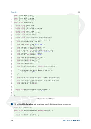 C HAT K19                                                                                             186

 7    import       javax . swing . JPanel ;
 8    import       javax . swing . JScrollPane ;
 9    import       javax . swing . JTextArea ;
10    import       javax . swing . JTextField ;
11
12    public class TelaK19Chat {
13
14        private     final   JFrame frame ;
15        private     final   JPanel panel ;
16        private     final   JScrollPane scrollPane ;
17        private     final   JTextArea textArea1 ;
18        private     final   JLabel label1 ;
19        private     final   JTextField textField ;
20        private     final   JButton button ;
21
22        private final EmissorDeMensagem emissorDeMensagem ;
23
24        public TelaK19Chat ( EmissorDeMensagem emissor ) {
25          this . emissorDeMensagem = emissor ;
26
27            this . frame = new JFrame ( " K19 - Chat " ) ;
28            this . panel = new JPanel () ;
29            this . textArea1 = new JTextArea (10 , 60) ;
30            this . textArea1 . setEditable ( false ) ;
31            this . scrollPane = new JScrollPane ( this . textArea1 ) ;
32            this . label1 = new JLabel ( " Digite uma mensagem ... " ) ;
33            this . textField = new JTextField (60) ;
34            this . button = new JButton ( " Enviar " ) ;
35
36            this . frame . setContentPane ( this . panel ) ;
37            this . panel . add ( this . scrollPane ) ;
38            this . panel . add ( this . label1 ) ;
39            this . panel . add ( this . textField ) ;
40            this . panel . add ( button ) ;
41
42            class EnviaMensagemListener implements ActionListener {
43
44                public void actionPerformed ( ActionEvent e ) {
45                  emissorDeMensagem . envia ( textField . getText () ) ;
46                  textField . setText ( " " ) ;
47                }
48            }
49
50            this . button . addActionListener ( new EnviaMensagemListener () ) ;
51
52            this . frame . setDefaultCloseOperation ( JFrame . EXIT_ON_CLOSE ) ;
53            this . frame . setSize (700 , 300) ;
54            this . frame . setVisible ( true ) ;
55
56        }
57
58        public void adicionaMensagem ( String mensagem ) {
59          this . textArea1 . append ( mensagem + "  n " ) ;
60
61        }
62    }

                                               Código Java E.13: TelaK19Chat.java



10    No projeto K19-chat-client crie uma classe para deﬁnir o receptor de mensagens.

1     import java . util . Scanner ;
2
3     public class ReceptorDeMensagem implements Runnable {
4       private Scanner entrada ;
5
6         private TelaK19Chat telaK19Chat ;
7


186                                                                                  www.k19.com.br
 