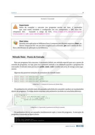 L ÓGICA                                                                                                          8



                                                  Terminal 2.2: Executando




               Importante
           Antes de compilar e executar um programa escrito em Java, é necessário
           que você tenha instalado e conﬁgurado em seu computador o JDK (Java De-
    velopment Kit).   Consulte o artigo da K19, http://www.k19.com.br/artigos/
    instalando-o-jdk-java-development-kit/.


               Mais Sobre
               Quando uma aplicação ou biblioteca Java é composta por diversos arquivos .class, po-
               demos “empacotá-los” em um único arquivo com a extensão .jar com o intuito de faci-
    litar a distribuição da aplicação ou da biblioteca.




    Método Main - Ponto de Entrada

    Para um programa Java executar, é necessário deﬁnir um método especial para ser o ponto de
entrada do programa, ou seja, para ser o primeiro método a ser chamado quando o programa for
executado. O método main precisa ser public, static, void e receber um array de strings como argu-
mento.

     Algumas das possíveis variações da assinatura do método main:

1     static   public   void   main ( String [] args )
2     public   static   void   main ( String [] args )
3     public   static   void   main ( String args [])
4     public   static   void   main ( String [] parametros )

                                   Código Java 2.3: Variações da Assinatura do Método Main



   Os parâmetros do método main são passados pela linha de comando e podem ser manipulados
dentro do programa. O código abaixo imprime cada parâmetro recebido em uma linha diferente.

1     class Programa {
2       public static void main ( String [] args ) {
3             for ( int i = 0; i < args . length ; i ++) {
4                   System . out . println ( args [ i ]) ;
5             }
6       }
7     }

                                Código Java 2.4: Imprimindo os parâmetros da linha de comando



   Os parâmetros devem ser passados imediatamente após o nome do programa. A execução do
programa é mostrada na ﬁgura abaixo.

      K19$ ls
      Programa . class Programa . java
      K19$ java Programa K19 Java Rafael Cosentino
      K19


8                                                                                               www.k19.com.br
 