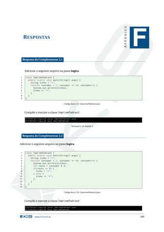 APÊNDICE
     R ESPOSTAS
                                                                                                F
     Resposta do Complementar 2.1



      Adicione o seguinte arquivo na pasta logica.

1      class ImprimePadrao3 {
2        public static void main ( String [] args ) {
3          String linha = " * " ;
4          for ( int contador = 1; contador <= 10; contador ++) {
5            System . out . println ( linha ) ;
6            linha += " * " ;
7          }
8        }
9      }

                                             Código Java 2.23: ImprimePadrao3.java



      Compile e execute a classe ImprimePadrao3

       K19 / Rafael / logica$ javac ImprimePadrao3 . java
       K19 / Rafael / logica$ java ImprimePadrao3

                                                    Terminal 2.10: Padrão 3



     Resposta do Complementar 2.2

Adicione o seguinte arquivo na pasta logica.


 1     class ImprimePadrao4 {
 2       public static void main ( String [] args ) {
 3         String linha = " * " ;
 4         for ( int contador = 1; contador <= 10; contador ++) {
 5           System . out . println ( linha ) ;
 6           int resto = contador % 4;
 7           if ( resto == 0) {
 8               linha = " * " ;
 9           } else {
10               linha += " * " ;
11           }
12         }
13       }
14     }

                                             Código Java 2.24: ImprimePadrao4.java



      Compile e execute a classe ImprimePadrao4

       K19 / Rafael / logica$ javac ImprimePadrao4 . java
       K19 / Rafael / logica$ java ImprimePadrao4


                www.k19.com.br                                                                  189
 
