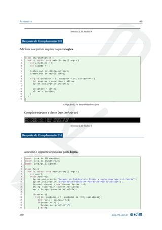 R ESPOSTAS                                                                                                        190



                                                        Terminal 2.11: Padrão 4



     Resposta do Complementar 2.3

Adicione o seguinte arquivo na pasta logica.


 1     class ImprimePadrao5 {
 2       public static void main ( String [] args ) {
 3         int penultimo = 0;
 4         int ultimo = 1;
 5
 6             System . out . println ( penultimo ) ;
 7             System . out . println ( ultimo ) ;
 8
 9             for ( int contador = 0; contador < 28; contador ++) {
10               int proximo = penultimo + ultimo ;
11               System . out . println ( proximo ) ;
12
13                 penultimo = ultimo ;
14                 ultimo = proximo ;
15             }
16         }
17     }

                                               Código Java 2.25: ImprimePadrao5.java



      Compile e execute a classe ImprimePadrao5

       K19 / Rafael / logica$ javac ImprimePadrao5 . java
       K19 / Rafael / logica$ java ImprimePadrao5

                                                        Terminal 2.12: Padrão 5



     Resposta do Complementar 2.4




      Adicione o seguinte arquivo na pasta logica.

 1     import java . io . IOException ;
 2     import java . io . InputStream ;
 3     import java . util . Scanner ;
 4
 5     class Main {
 6       public static void main ( String [] args ) {
 7         int opc =1;
 8         while ( opc !=0) {
 9           System . out . println ( " Gerador de Padrões  n  n Digite a opção desejada : n1 - Padrão " ) ;
10           System . out . println ( " 2 - Padrão  n3 - Padrão  n4 - Padrão  n5 - Padrão  n0 - Sair " ) ;
11           Scanner scanner = new Scanner ( System . in ) ;
12           String valorTela = scanner . nextLine () ;
13           opc = Integer . parseInt ( valorTela ) ;
14
15                 if ( opc ==1) {
16                    for ( int contador = 1; contador <= 100; contador ++) {
17                       int resto = contador % 2;
18                       if ( resto == 1) {
19                          System . out . println ( " * " ) ;
20                       } else {


190                                                                                    www.k19.com.br
 