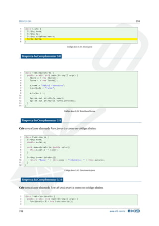 R ESPOSTAS                                                                                               194


1      class Aluno {
2        String nome ;
3        String rg ;
4        String dataNascimento ;
5        Turma turma ;
6      }

                                                      Código Java 3.33: Aluno.java



     Resposta do Complementar 3.8




 1     class TestaAlunoTurma {
 2       public static void main ( String [] args ) {
 3         Aluno a = new Aluno () ;
 4         Turma t = new Turma () ;
 5
 6             a . nome = " Rafael Cosentino " ;
 7             t . periodo = " Tarde " ;
 8
 9             a . turma = t ;
10
11             System . out . println ( a . nome ) ;
12             System . out . println ( a . turma . periodo ) ;
13         }
14     }

                                                  Código Java 3.34: TesteAlunoTurma



     Resposta do Complementar 3.9

Crie uma classe chamada Funcionario como no código abaixo.


 1     class Funcionario {
 2       String nome ;
 3       double salario ;
 4
 5         void aumentaSalario ( double valor ) {
 6           this . salario += valor ;
 7         }
 8
 9         String consultaDados () {
10           return " Nome : " + this . nome + "  nSalário : " + this . salario ;
11         }
12     }

                                                   Código Java 3.42: Funcionario.java



     Resposta do Complementar 3.10

Crie uma classe chamada TestaFuncionario como no código abaixo.


1      class TestaFuncionario {
2        public static void main ( String [] args ) {
3          Funcionario f1 = new Funcionario () ;
4


194                                                                                     www.k19.com.br
 