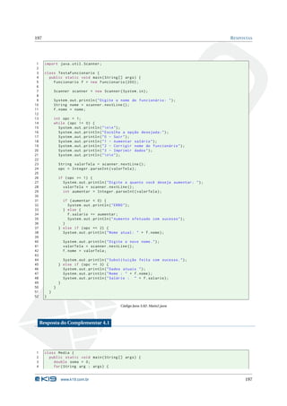 197                                                                                            R ESPOSTAS




 1     import java . util . Scanner ;
 2
 3     class TestaFuncionario {
 4       public static void main ( String [] args ) {
 5         Funcionario f = new Funcionario (200) ;
 6
 7             Scanner scanner = new Scanner ( System . in ) ;
 8
 9             System . out . println ( " Digite o nome do funcionário : " ) ;
10             String nome = scanner . nextLine () ;
11             f . nome = nome ;
12
13             int opc = 1;
14             while ( opc != 0) {
15               System . out . println ( "  n  n " ) ;
16               System . out . println ( " Escolha a opção desejada : " ) ;
17               System . out . println ( " 0 - Sair " ) ;
18               System . out . println ( " 1 - Aumentar salário " ) ;
19               System . out . println ( " 2 - Corrigir nome do funcionário " ) ;
20               System . out . println ( " 3 - Imprimir dados " ) ;
21               System . out . println ( "  n  n " ) ;
22
23                 String valorTela = scanner . nextLine () ;
24                 opc = Integer . parseInt ( valorTela ) ;
25
26                 if ( opc == 1) {
27                   System . out . println ( " Digite o quanto você deseja aumentar : " ) ;
28                   valorTela = scanner . nextLine () ;
29                   int aumentar = Integer . parseInt ( valorTela ) ;
30
31                   if ( aumentar < 0) {
32                     System . out . println ( " ERRO " ) ;
33                   } else {
34                     f . salario += aumentar ;
35                     System . out . println ( " Aumento efetuado com sucesso " ) ;
36                   }
37                 } else if ( opc == 2) {
38                   System . out . println ( " Nome atual : " + f . nome ) ;
39
40                   System . out . println ( " Digite o novo nome . " ) ;
41                   valorTela = scanner . nextLine () ;
42                   f . nome = valorTela ;
43
44                   System . out . println ( " Substituição feita com sucesso . " ) ;
45                 } else if ( opc == 3) {
46                   System . out . println ( " Dados atuais " ) ;
47                   System . out . println ( " Nome : " + f . nome ) ;
48                   System . out . println ( " Salário : " + f . salario ) ;
49                 }
50             }
51         }
52     }

                                                    Código Java 3.82: Main2.java



     Resposta do Complementar 4.1




1      class Media {
2        public static void main ( String [] args ) {
3          double soma = 0;
4          for ( String arg : args ) {


                    www.k19.com.br                                                                   197
 