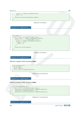 R ESPOSTAS                                                                                              198

 5               double d = Double . parseDouble ( arg ) ;
 6               soma += d ;
 7             }
 8             System . out . println ( soma / args . length ) ;
 9         }
10     }

                                                     Código Java 4.18: Media.java




     Resposta do Complementar 4.2




 1     class Maior {
 2       public static void main ( String [] args ) {
 3         double maior = Double . parseDouble ( args [0]) ;
 4         for ( int i = 1; i < args . length ; i ++) {
 5           double d = Double . parseDouble ( args [ i ]) ;
 6           if ( maior < d ) {
 7               maior = d ;
 8           }
 9         }
10         System . out . println ( maior ) ;
11       }
12     }

                                                     Código Java 4.19: Maior.java




     Resposta do Complementar 6.1

Adicione a seguinte classe no projeto Static:


1      class Funcionario {
2        String nome ;
3        double salario ;
4        static double valeRefeicaoDiario ;
5      }

                                                  Código Java 6.16: Funcionario.java




     Resposta do Complementar 6.2

Adicione a seguinte classe no projeto Static:


1      class TestaValeRefeicao {
2        public static void main ( String [] args ) {
3          System . out . println ( Funcionario . valeRefeicaoDiario ) ;
4          Funcionario . valeRefeicaoDiario = 15;
5          System . out . println ( Funcionario . valeRefeicaoDiario ) ;
6        }
7      }

                                                  Código Java 6.17: Funcionario.java




     Resposta do Complementar 6.3

198                                                                                    www.k19.com.br
 