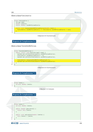 199                                                                                          R ESPOSTAS

Altere a classe Funcionario:


1      class Funcionario {
2        String nome ;
3        double salario ;
4        static double valeRefeicaoDiario ;
5
6          static void reajustaValeRefeicaoDiario ( double taxa ) {
7            Funcionario . valeRefeicaoDiario += Funcionario . valeRefeicaoDiario * taxa ;
8          }
9      }

                                               Código Java 6.18: Funcionario.java



     Resposta do Complementar 6.4

Altere a classe TestaValeRefeicao.


 1     class TestaValeRefeicao {
 2       public static void main ( String [] args ) {
 3         System . out . println ( Funcionario . valeRefeicaoDiario ) ;
 4         Funcionario . valeRefeicaoDiario = 15;
 5         System . out . println ( Funcionario . valeRefeicaoDiario ) ;
 6
 7             Funcionario . reajustaValeRefeicaoDiario (0.1) ;
 8             System . out . println ( Funcionario . valeRefeicaoDiario ) ;
 9         }
10     }

                                               Código Java 6.19: Funcionario.java



     Resposta do Complementar 7.1




1      class Conta {
2        private double limite ;
3      }

                                                  Código Java 7.14: Conta.java



     Resposta do Complementar 7.2




 1     class Conta {
 2       private double limite ;
 3
 4         public double getLimite () {
 5           return this . limite ;
 6         }
 7
 8         public void setLimite ( double limite ) {
 9           this . limite = limite ;
10         }
11     }


                  www.k19.com.br                                                                   199
 