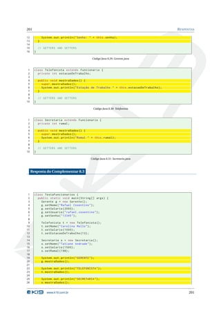 201                                                                                            R ESPOSTAS

12             System . out . println ( " Senha : " + this . senha ) ;
13         }
14
15         // GETTERS AND SETTERS
16     }

                                                     Código Java 8.29: Gerente.java



 1     class Telefonista extends Funcionario {
 2       private int estacaoDeTrabalho ;
 3
 4         public void mostraDados () {
 5           super . mostraDados () ;
 6           System . out . println ( " Estação de Trabalho " + this . estacaoDeTrabalho ) ;
 7         }
 8
 9         // GETTERS AND SETTERS
10     }

                                                      Código Java 8.30: Telefonista



 1     class Secretaria extends Funcionario {
 2       private int ramal ;
 3
 4         public void mostraDados () {
 5           super . mostraDados () ;
 6           System . out . println ( " Ramal " + this . ramal ) ;
 7         }
 8
 9         // GETTERS AND SETTERS
10     }

                                                    Código Java 8.31: Secretaria.java



     Resposta do Complementar 8.3




 1     class TestaFuncionarios {
 2       public static void main ( String [] args ) {
 3         Gerente g = new Gerente () ;
 4         g . setNome ( " Rafael Cosentino " ) ;
 5         g . setSalario (2000) ;
 6         g . setUsuario ( " rafael . cosentino " ) ;
 7         g . setSenha ( " 12345 " ) ;
 8
 9             Telefonista t = new Telefonista () ;
10             t . setNome ( " Carolina Mello " ) ;
11             t . setSalario (1000) ;
12             t . setEstacaoDeTrabalho (13) ;
13
14             Secretaria s = new Secretaria () ;
15             s . setNome ( " Tatiane Andrade " ) ;
16             s . setSalario (1500) ;
17             s . setRamal (198) ;
18
19             System . out . println ( " GERENTE " ) ;
20             g . mostraDados () ;
21
22             System . out . println ( " TELEFONISTA " ) ;
23             t . mostraDados () ;
24
25             System . out . println ( " SECRETARIA " ) ;
26             s . mostraDados () ;


                   www.k19.com.br                                                                    201
 