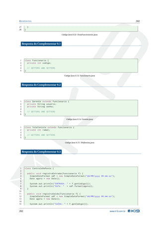 R ESPOSTAS                                                                                                 202

27         }
28     }

                                               Código Java 8.32: TestaFuncionarios.java



     Resposta do Complementar 9.1




1      class Funcionario {
2        private int codigo ;
3
4          // GETTERS AND SETTERS
5      }

                                                 Código Java 9.13: Funcionario.java



     Resposta do Complementar 9.2




1      class Gerente extends Funcionario {
2        private String usuario ;
3        private String senha ;
4
5          // GETTERS AND SETTERS
6      }

                                                    Código Java 9.14: Gerente.java



1      class Telefonista extends Funcionario {
2        private int ramal ;
3
4          // GETTERS AND SETTERS
5      }

                                                  Código Java 9.15: Telefonista.java



     Resposta do Complementar 9.3




 1     class ControleDePonto {
 2
 3         public void registraEntrada ( Funcionario f ) {
 4           SimpleDateFormat sdf = new SimpleDateFormat ( " dd / MM / yyyy HH : mm : ss " ) ;
 5           Date agora = new Date () ;
 6
 7             System . out . println ( " ENTRADA : " + f . getCodigo () ) ;
 8             System . out . println ( " DATA : " + sdf . format ( agora ) ) ;
 9         }
10
11         public void registraSaida ( Funcionario f ) {
12           SimpleDateFormat sdf = new SimpleDateFormat ( " dd / MM / yyyy HH : mm : ss " ) ;
13           Date agora = new Date () ;
14
15             System . out . println ( " SAÍDA : " + f . getCodigo () ) ;


202                                                                                       www.k19.com.br
 