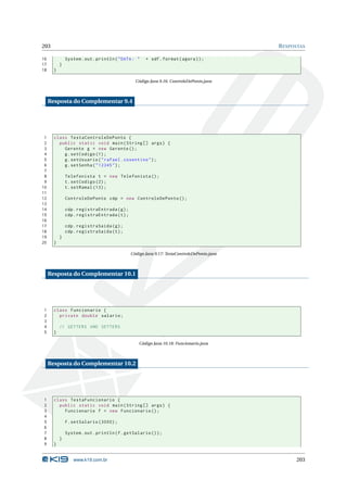 203                                                                                          R ESPOSTAS

16             System . out . println ( " DATA : "    + sdf . format ( agora ) ) ;
17         }
18     }

                                                 Código Java 9.16: ControleDePonto.java



     Resposta do Complementar 9.4




 1     class TestaControleDePonto {
 2       public static void main ( String [] args ) {
 3         Gerente g = new Gerente () ;
 4         g . setCodigo (1) ;
 5         g . setUsuario ( " rafael . cosentino " ) ;
 6         g . setSenha ( " 12345 " ) ;
 7
 8             Telefonista t = new Telefonista () ;
 9             t . setCodigo (2) ;
10             t . setRamal (13) ;
11
12             ControleDePonto cdp = new ControleDePonto () ;
13
14             cdp . registraEntrada ( g ) ;
15             cdp . registraEntrada ( t ) ;
16
17             cdp . registraSaida ( g ) ;
18             cdp . registraSaida ( t ) ;
19         }
20     }

                                               Código Java 9.17: TestaControleDePonto.java



     Resposta do Complementar 10.1




1      class Funcionario {
2        private double salario ;
3
4          // GETTERS AND SETTERS
5      }

                                                   Código Java 10.18: Funcionario.java



     Resposta do Complementar 10.2




1      class TestaFuncionario {
2        public static void main ( String [] args ) {
3          Funcionario f = new Funcionario () ;
4
5              f . setSalario (3000) ;
6
7              System . out . println ( f . getSalario () ) ;
8          }
9      }


                  www.k19.com.br                                                                   203
 