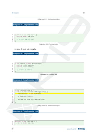 R ESPOSTAS                                                                                                204



                                              Código Java 10.19: TestaFuncionario.java



    Resposta do Complementar 10.3




1     abstract class Funcionario {
2       private double salario ;
3
4         // GETTERS AND SETTERS
5     }

                                                 Código Java 10.20: Funcionario.java



      A classe de teste não compila.

    Resposta do Complementar 10.4




1     class Gerente extends Funcionario {
2       private String usuario ;
3       private String senha ;
4
5         // GETTERS E SETTERS
6     }

                                                   Código Java 10.21: Gerente.java



    Resposta do Complementar 10.5




1     class TestaFuncionario {
2       public static void main ( String [] args ) {
3         Funcionario f = new Gerente () ;
4
5             f . setSalario (3000) ;
6
7             System . out . println ( f . getSalario () ) ;
8         }
9     }

                                              Código Java 10.22: TestaFuncionario.java



    Resposta do Complementar 10.6




1     abstract class Funcionario {
2       private double salario ;
3


204                                                                                      www.k19.com.br
 