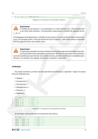 13                                                                                              L ÓGICA

8     x = x / (6 - 2 + (3*5) /(16 -1) ) ; // x = 2

                                Código Java 2.10: Exemplo de uso dos operadores aritméticos.




            Importante
              O módulo de um número x , na matemática, é o valor numérico de x desconsiderando
              o seu sinal (valor absoluto). Na matemática expressamos o módulo da seguinte forma:
    | − 2| = 2.

    Em linguagens de programação, o módulo de um número é o resto da divisão desse número por
    outro. No exemplo acima, o resto da divisão de 6 por 5 é igual a 1. Além disso, lemos a expressão
    6%5 da seguinte forma: seis módulo cinco.



            Importante
             As operações aritméticas em Java obedecem as mesmas regras da matemática com rela-
             ção à precedência dos operadores e parênteses. Portanto, as operações são resolvidas a
    partir dos parênteses mais internos até os mais externos, primeiro resolvemos as multiplicações,
    divisões e os módulos. Em seguida, resolvemos as adições e subtrações.




Atribuição

   Nas seções anteriores, já vimos um dos operadores de atribuição, o operador = (igual). Os opera-
dores de atribuição são:

     • Simples =
     • Incremental +=
     • Decremental -=
     • Multiplicativa *=
     • Divisória /=
     • Modular %=

1     int valor = 1;     //   valor    =   1
2     valor += 2;        //   valor    =   3
3     valor -= 1;        //   valor    =   2
4     valor *= 6;        //   valor    =   12
5     valor /= 3;        //   valor    =   4
6     valor %= 3;        //   valor    =   1

                               Código Java 2.11: Exemplo de uso dos operadores de atribuição.



     As instruções acima poderiam ser escritas de outra forma:

1     int valor = 1;              //       valor   =   1
2     valor = valor +   2;        //       valor   =   3
3     valor = valor -   1;        //       valor   =   2
4     valor = valor *   6;        //       valor   =   12
5     valor = valor /   3;        //       valor   =   4
6     valor = valor %   3;        //       valor   =   1


             www.k19.com.br                                                                         13
 