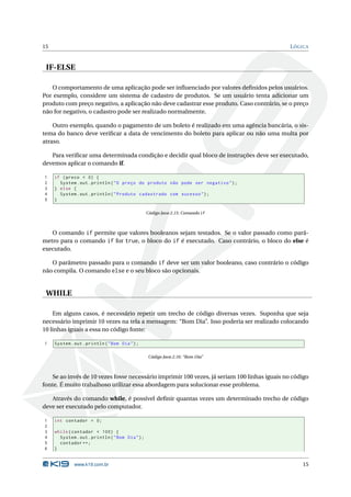 15                                                                                            L ÓGICA


 IF-ELSE

   O comportamento de uma aplicação pode ser inﬂuenciado por valores deﬁnidos pelos usuários.
Por exemplo, considere um sistema de cadastro de produtos. Se um usuário tenta adicionar um
produto com preço negativo, a aplicação não deve cadastrar esse produto. Caso contrário, se o preço
não for negativo, o cadastro pode ser realizado normalmente.

    Outro exemplo, quando o pagamento de um boleto é realizado em uma agência bancária, o sis-
tema do banco deve veriﬁcar a data de vencimento do boleto para aplicar ou não uma multa por
atraso.

   Para veriﬁcar uma determinada condição e decidir qual bloco de instruções deve ser executado,
devemos aplicar o comando if.

1    if ( preco < 0) {
2      System . out . println ( " O preço do produto não pode ser negativo " ) ;
3    } else {
4      System . out . println ( " Produto cadastrado com sucesso " ) ;
5    }

                                                  Código Java 2.15: Comando if



   O comando if permite que valores booleanos sejam testados. Se o valor passado como parâ-
metro para o comando if for true, o bloco do if é executado. Caso contrário, o bloco do else é
executado.

   O parâmetro passado para o comando if deve ser um valor booleano, caso contrário o código
não compila. O comando else e o seu bloco são opcionais.


 WHILE

    Em alguns casos, é necessário repetir um trecho de código diversas vezes. Suponha que seja
necessário imprimir 10 vezes na tela a mensagem: “Bom Dia”. Isso poderia ser realizado colocando
10 linhas iguais a essa no código fonte:

1    System . out . println ( " Bom Dia " ) ;

                                                   Código Java 2.16: “Bom Dia”



    Se ao invés de 10 vezes fosse necessário imprimir 100 vezes, já seriam 100 linhas iguais no código
fonte. É muito trabalhoso utilizar essa abordagem para solucionar esse problema.

   Através do comando while, é possível deﬁnir quantas vezes um determinado trecho de código
deve ser executado pelo computador.

1    int contador = 0;
2
3    while ( contador < 100) {
4      System . out . println ( " Bom Dia " ) ;
5      contador ++;
6    }


              www.k19.com.br                                                                       15
 