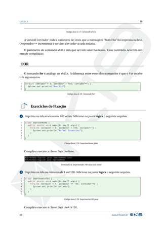 L ÓGICA                                                                                               16



                                              Código Java 2.17: Comando while



   A variável contador indica o número de vezes que a mensagem “Bom Dia” foi impressa na tela.
O operador ++ incrementa a variável contador a cada rodada.

    O parâmetro do comando while tem que ser um valor booleano. Caso contrário, ocorrerá um
erro de compilação.


 FOR

    O comando for é análogo ao while. A diferença entre esses dois comandos é que o for recebe
três argumentos.

1    for ( int contador = 0; contador < 100; contador ++) {
2      System . out . println ( " Bom Dia " ) ;
3    }

                                               Código Java 2.18: Comando for




          Exercícios de Fixação

4    Imprima na tela o seu nome 100 vezes. Adicione na pasta logica o seguinte arquivo.

1    class ImprimeNome {
2      public static void main ( String [] args ) {
3        for ( int contador = 0; contador < 100; contador ++) {
4          System . out . println ( " Rafael Cosentino " ) ;
5        }
6      }
7    }

                                            Código Java 2.19: ImprimeNome.java



     Compile e execute a classe ImprimeNome.

     K19 / Rafael / logica$ javac ImprimeNome . java
     K19 / Rafael / logica$ java ImprimeNome

                                        Terminal 2.6: Imprimindo 100 vezes um nome


5    Imprima na tela os números de 1 até 100. Adicione na pasta logica o seguinte arquivo.

1    class ImprimeAte100 {
2      public static void main ( String [] args ) {
3        for ( int contador = 1; contador <= 100; contador ++) {
4          System . out . println ( contador ) ;
5        }
6      }
7    }

                                            Código Java 2.20: ImprimeAte100.java



     Compile e execute a classe ImprimeAte100.

16                                                                                   www.k19.com.br
 