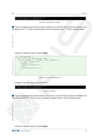 17                                                                                        L ÓGICA

     K19 / Rafael / logica$ javac ImprimeAte100 . java
     K19 / Rafael / logica$ java ImprimeAte100

                                            Terminal 2.7: Imprimindo de 1 até 100


 6   Faça um programa que percorra todos os número de 1 até 100. Para os números ímpares, deve
ser impresso um “*”, e para os números pares, deve ser impresso dois “**”. Veja o exemplo abaixo:


*
**
*
**
*
**


     Adicione o seguinte arquivo na pasta logica.

 1   class ImprimePadrao1 {
 2     public static void main ( String [] args ) {
 3       for ( int contador = 1; contador <= 100; contador ++) {
 4         int resto = contador % 2;
 5         if ( resto == 1) {
 6             System . out . println ( " * " ) ;
 7         } else {
 8             System . out . println ( " ** " ) ;
 9         }
10       }
11     }
12   }

                                           Código Java 2.21: ImprimePadrao1.java



     Compile e execute a classe ImprimePadrao1.

     K19 / Rafael / logica$ javac ImprimePadrao1 . java
     K19 / Rafael / logica$ java ImprimePadrao1

                                                   Terminal 2.8: Padrão 1


 7 Faça um programa que percorra todos os número de 1 até 100. Para os números múltiplos de 4,
imprima a palavra “PI”, e para os outros, imprima o próprio número. Veja o exemplo abaixo:


1
2
3
PI
5
6
7
PI


     Adicione o seguinte arquivo na pasta logica.

              www.k19.com.br                                                                  17
 