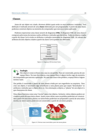 O RIENTAÇÃO A O BJETOS                                                                                              24



 Classes

   Antes de um objeto ser criado, devemos deﬁnir quais serão os seus atributos e métodos. Essa
deﬁnição é realizada através de uma classe elaborada por um programador. A partir de uma classe,
podemos construir objetos na memória do computador que executa a nossa aplicação.

    Podemos representar uma classe através de diagramas UML. O diagrama UML de uma classe é
composto pelo nome da mesma e pelos atributos e métodos que ela deﬁne. Todos os objetos criados
a partir da classe Conta terão os atributos e métodos mostrados no diagrama UML. Os valores dos
atributos de dois objetos criados a partir da classe Conta podem ser diferentes.




                                          Figura 3.3: Diagrama UML da classe Conta.




                      Analogia
           Um objeto é como se fosse uma casa ou um prédio. Para ser construído, precisa de um
                  1
               80


               19
           E 8
         K X




             K
      P B 0-

             T


           Y
         B
        K
       O


       E
              D
           A
          M




           espaço físico. No caso dos objetos, esse espaço físico é algum trecho vago da memória
  do computador que executa a aplicação. No caso das casas e dos prédios, o espaço físico é algum
  terreno vazio.

  Um prédio é construído a partir de uma planta criada por um engenheiro ou arquiteto. Para
  criar um objeto, é necessário algo semelhante a uma planta para que sejam “desenhados” os
  atributos e métodos que o objeto deve ter. Em orientação a objetos, a “planta” de um objeto é o
  que chamamos de classe.

  Uma classe funciona como uma “receita” para criar objetos. Inclusive, vários objetos podem ser
  criados a partir de uma única classe. Assim como várias casas ou prédios poderiam ser construí-
  dos a partir de uma única planta; ou vários bolos poderiam ser preparados a partir de uma única
  receita; ou vários carros poderiam ser construídos a partir de um único projeto.




                                 Figura 3.4: Diversas casas construídas a partir da mesma planta




24                                                                                                 www.k19.com.br
 