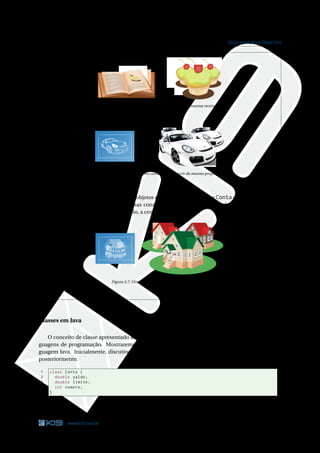 25                                                                                                O RIENTAÇÃO A O BJETOS




                              Figura 3.5: Diversos bolos preparados a partir da mesma receita




                              Figura 3.6: Diversos carros construídos a partir do mesmo projeto




    Basicamente, as diferenças entre dois objetos criados a partir da classe Conta são os valores dos
    seus atributos. Assim como duas casas construídas a partir da mesma planta podem possuir
    características diferentes. Por exemplo, a cor das paredes.




                                  Figura 3.7: Diversas casas com características diferentes




Classes em Java

   O conceito de classe apresentado anteriormente é genérico e pode ser aplicado em diversas lin-
guagens de programação. Mostraremos como a classe Conta poderia ser escrita utilizando a lin-
guagem Java. Inicialmente, discutiremos apenas sobre os atributos. Os métodos serão abordados
posteriormente.

1     class Conta {
2       double saldo ;
3       double limite ;
4       int numero ;
5     }

                                                Código Java 3.1: Conta.java




             www.k19.com.br                                                                                          25
 