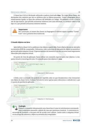 O RIENTAÇÃO A O BJETOS                                                                                 26

    A classe Java Conta é declarada utilizando a palavra reservada class. No corpo dessa classe, são
declaradas três variáveis que são os atributos que os objetos possuirão. Como a linguagem Java é
estaticamente tipada, os tipos dos atributos são deﬁnidos no código. Os atributos saldo e limite
são do tipo double, que permite armazenar números com casas decimais, e o atributo numero é do
tipo int, que permite armazenar números inteiros.


                        Importante
                        Por convenção, os nomes das classes na linguagem C# devem seguir o padrão “Camel
                        Case” com a primeira letra maiúscula.




Criando objetos em Java

    Após deﬁnir a classe Conta, podemos criar objetos a partir dela. Esses objetos devem ser alocados
na memória RAM do computador. Felizmente, todo o processo de alocação do objeto na memória é
gerenciado pela máquina virtual. O gerenciamento da memória é um dos recursos mais importantes
oferecidos pela máquina virtual.

   Do ponto de vista da aplicação, basta utilizar um comando especial para criar objetos e a má-
quina virtual se encarrega do resto. O comando para criar objetos é o new.

1     class TestaConta {
2       public static void main ( String [] args ) {
3         // criando um objeto
4         new Conta () ;
5       }
6     }

                                                 Código Java 3.2: TestaConta.java



    A linha com o comando new poderia ser repetida cada vez que desejássemos criar (instanciar)
um objeto da classe Conta. A classe TestaConta serve apenas para colocarmos o método main, que
é o ponto de partida da aplicação.

1     class TestaConta {
2       public static void main ( String [] args ) {
3         // criando três objetos
4         new Conta () ;
5         new Conta () ;
6         new Conta () ;
7       }
8     }

                                                 Código Java 3.3: TestaConta.java




                        Analogia
             Chamar o comando new passando uma classe Java é como se estivéssemos contratando
                    1
                 80


                 19
             E 8
           K X




               K
        P B 0-

               T


             Y
           B
          K
         O


         E
                D
             A
            M




             uma construtora passando a planta da casa que queremos construir. A construtora se
    encarrega de construir a casa para nós de acordo com a planta. Assim como a máquina virtual
    se encarrega de construir o objeto na memória do computador.


26                                                                                  www.k19.com.br
 