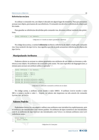 O RIENTAÇÃO A O BJETOS                                                                                              28

Referências em Java

     Ao utilizar o comando new, um objeto é alocado em algum lugar da memória. Para que possamos
acessar esse objeto, precisamos de sua referência. O comando new devolve a referência do objeto que
foi criado.

    Para guardar as referências devolvidas pelo comando new, devemos utilizar variáveis não primi-
tivas.

1    Conta referecia = new Conta () ;

                                 Código Java 3.4: Criando um objeto e guardando a referência.



     No código Java acima, a variável referencia receberá a referência do objeto criado pelo comando
new. Essa variável é do tipo Conta. Isso signiﬁca que ela só pode armazenar referências de objetos do
tipo Conta.


 Manipulando Atributos

    Podemos alterar ou acessar os valores guardados nos atributos de um objeto se tivermos a refe-
rência a esse objeto. Os atributos são acessados pelo nome. No caso especíﬁco da linguagem Java, a
sintaxe para acessar um atributo utiliza o operador ".".

1    Conta referecia = new Conta () ;
2
3    referecia . saldo = 1000.0;
4    referecia . limite = 500.0;
5    referecia . numero = 1;
6
7    System . out . println ( referecia . saldo ) ;
8    System . out . println ( referecia . limite ) ;
9    System . out . println ( referecia . numero ) ;

                               Código Java 3.5: Alterando e acessando os atributos de um objeto.



   No código acima, o atributo saldo recebe o valor 1000.0. O atributo limite recebe o valor
500 e o numero recebe o valor 1. Depois, os valores são impressos na tela através do comando
System.out.println.


 Valores Padrão

    Poderíamos instanciar um objeto e utilizar seus atributos sem inicializá-los explicitamente, pois
os atributos são inicializados com valores padrão. Os atributos de tipos numéricos são inicializados
com 0, os atributos do tipo boolean são inicializados com false e os demais atributos com null
(referência vazia).

1    class Conta {
2      double limite ;
3    }

                                                 Código Java 3.6: Conta.java




28                                                                                                 www.k19.com.br
 