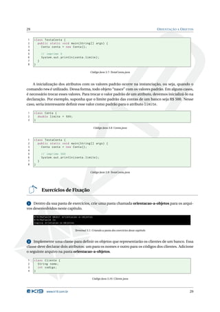29                                                                                                 O RIENTAÇÃO A O BJETOS


1    class TestaConta {
2      public static void main ( String [] args ) {
3        Conta conta = new Conta () ;
4
5            // imprime 0
6            System . out . println ( conta . limite ) ;
7        }
8    }

                                                 Código Java 3.7: TestaConta.java



    A inicialização dos atributos com os valores padrão ocorre na instanciação, ou seja, quando o
comando new é utilizado. Dessa forma, todo objeto “nasce” com os valores padrão. Em alguns casos,
é necessário trocar esses valores. Para trocar o valor padrão de um atributo, devemos inicializá-lo na
declaração. Por exemplo, suponha que o limite padrão das contas de um banco seja R$ 500. Nesse
caso, seria interessante deﬁnir esse valor como padrão para o atributo limite.

1    class Conta {
2      double limite = 500;
3    }

                                                    Código Java 3.8: Conta.java



1    class TestaConta {
2      public static void main ( String [] args ) {
3        Conta conta = new Conta () ;
4
5            // imprime 500
6            System . out . println ( conta . limite ) ;
7        }
8    }

                                                 Código Java 3.9: TestaConta.java




             Exercícios de Fixação

1   Dentro da sua pasta de exercícios, crie uma pasta chamada orientacao-a-objetos para os arqui-
vos desenvolvidos neste capítulo.

     K19 / Rafael$ mkdir orientacao -a - objetos
     K19 / Rafael$ ls
     logica orietacao -a - objetos

                                     Terminal 3.1: Criando a pasta dos exercícios desse capítulo



2   Implemente uma classe para deﬁnir os objetos que representarão os clientes de um banco. Essa
classe deve declarar dois atributos: um para os nomes e outro para os códigos dos clientes. Adicione
o seguinte arquivo na pasta orientacao-a-objetos.

1    class Cliente {
2      String nome ;
3      int codigo ;
4    }

                                                   Código Java 3.10: Cliente.java



                www.k19.com.br                                                                                        29
 