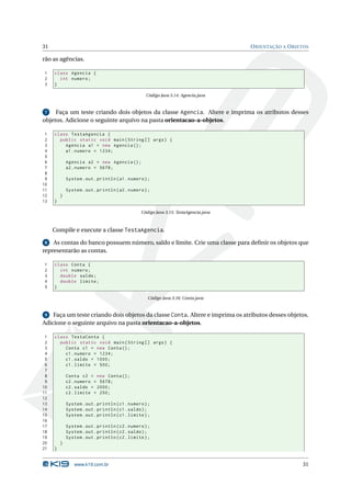31                                                                                    O RIENTAÇÃO A O BJETOS

rão as agências.

1    class Agencia {
2      int numero ;
3    }

                                                   Código Java 3.14: Agencia.java


 7   Faça um teste criando dois objetos da classe Agencia. Altere e imprima os atributos desses
objetos. Adicione o seguinte arquivo na pasta orientacao-a-objetos.

 1   class TestaAgencia {
 2     public static void main ( String [] args ) {
 3       Agencia a1 = new Agencia () ;
 4       a1 . numero = 1234;
 5
 6           Agencia a2 = new Agencia () ;
 7           a2 . numero = 5678;
 8
 9           System . out . println ( a1 . numero ) ;
10
11           System . out . println ( a2 . numero ) ;
12       }
13   }

                                                Código Java 3.15: TestaAgencia.java



     Compile e execute a classe TestaAgencia.

 8 As contas do banco possuem número, saldo e limite. Crie uma classe para deﬁnir os objetos que
representarão as contas.

1    class Conta {
2      int numero ;
3      double saldo ;
4      double limite ;
5    }

                                                    Código Java 3.16: Conta.java


 9  Faça um teste criando dois objetos da classe Conta. Altere e imprima os atributos desses objetos.
Adicione o seguinte arquivo na pasta orientacao-a-objetos.

 1   class TestaConta {
 2     public static void main ( String [] args ) {
 3       Conta c1 = new Conta () ;
 4       c1 . numero = 1234;
 5       c1 . saldo = 1000;
 6       c1 . limite = 500;
 7
 8           Conta c2 = new Conta () ;
 9           c2 . numero = 5678;
10           c2 . saldo = 2000;
11           c2 . limite = 250;
12
13           System . out . println ( c1 . numero ) ;
14           System . out . println ( c1 . saldo ) ;
15           System . out . println ( c1 . limite ) ;
16
17           System . out . println ( c2 . numero ) ;
18           System . out . println ( c2 . saldo ) ;
19           System . out . println ( c2 . limite ) ;
20       }
21   }


                www.k19.com.br                                                                           31
 