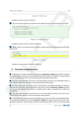 O RIENTAÇÃO A O BJETOS                                                                                     32



                                                  Código Java 3.17: TestaConta.java



     Compile e execute a classe TestaConta.

10    Faça um teste que imprima os atributos de um objeto da classe Conta logo após a sua criação.

1    class TestaValoresPadrao {
2      public static void main ( String [] args ) {
3        Conta c = new Conta () ;
4
5            System . out . println ( c . numero ) ;
6            System . out . println ( c . saldo ) ;
7            System . out . println ( c . limite ) ;
8        }
9    }

                                              Código Java 3.18: TestaValoresPadrao.java



     Compile e execute a classe TestaValoresPadrao.

11   Altere a classe Conta para que todos os objetos criados a partir dessa classe possuam R$ 100 de
limite inicial.

1    class Conta {
2      int numero ;
3      double saldo ;
4      double limite = 100;
5    }

                                                       Código Java 3.19: Conta.java



     Compile e execute a classe TestaValoresPadrao.


             Exercícios Complementares

1   Implemente uma classe chamada Aluno na pasta orientacao-a-objetos para deﬁnir os objetos
que representarão os alunos de uma escola. Essa classe deve declarar três atributos: o primeiro para
o nome, o segundo para o RG e o terceiro para a data de nascimento dos alunos.

 2   Faça uma classe chamada TestaAluno e crie dois objetos da classe Aluno atribuindo valores a
eles. A classe também deve mostrar na tela as informações desses objetos.

3   Em uma escola, além dos alunos temos os funcionários, que também precisam ser represen-
tados em nossa aplicação. Então implemente outra classe na pasta orientacao-a-objetos chamada
Funcionario que contenha dois atributos: o primeiro para o cargo e o segundo para o salário dos
funcionários.
4   Faça uma classe chamada TestaFuncionario e crie dois objetos da classe Funcionario atri-
buindo valores a eles. Mostre na tela as informações desses objetos.

5   Em uma escola, os alunos precisam ser divididos por turmas, que devem ser representadas den-
tro da aplicação. Implemente na pasta orientacao-a-objetos um classe chamada Turma que conte-
nha quatro atributos: o primeiro para o período, o segundo para deﬁnir a série, o terceiro para sigla

32                                                                                        www.k19.com.br
 