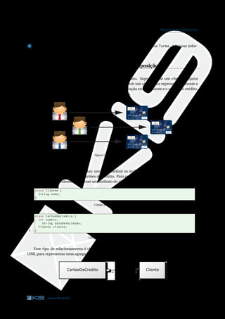 33                                                                                            O RIENTAÇÃO A O BJETOS

e o quarto para o tipo de ensino.

6  Faça uma classe chamada TestaTurma para criar dois objetos da classe Turma. Adicione infor-
mações a eles e depois mostre essas informações na tela.


 Relacionamentos: Associação, Agregação e Composição

    Todo cliente do banco pode adquirir um cartão de crédito. Suponha que um cliente adquira
um cartão de crédito. Dentro do sistema do banco, deve existir um objeto que represente o cliente e
outro que represente o cartão de crédito. Para expressar a relação entre o cliente e o cartão de crédito,
algum vínculo entre esses dois objetos deve ser estabelecido.




                                                                                      DEBIT




                                                                                                 DEBIT




                                                                                      DEBIT




                                            Figura 3.10: Clientes e cartões




    Duas classes deveriam ser criadas: uma para deﬁnir os atributos e métodos dos clientes e outra
para os atributos e métodos dos cartões de crédito. Para expressar o relacionamento entre cliente e
cartão de crédito, podemos adicionar um atributo do tipo Cliente na classe CartaoDeCredito.

1    class Cliente {
2      String nome ;
3    }

                                            Código Java 3.26: Cliente.java



1    class CartaoDeCredito {
2      int numero ;
3        String dataDeValidade ;
4      Cliente cliente ;
5    }

                                       Código Java 3.27: CartaoDeCredito.java



  Esse tipo de relacionamento é chamado de Agregação. Há uma notação gráﬁca na linguagem
UML para representar uma agregação. Veja o diagrama abaixo.




                               Figura 3.11: Agregação entre clientes e cartões de crédito.




            www.k19.com.br                                                                                       33
 